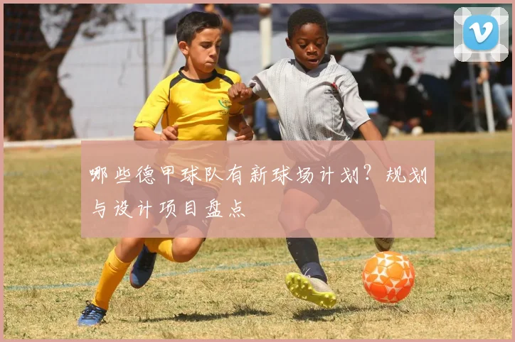 哪些德甲球队有新球场计划？规划与设计项目盘点
