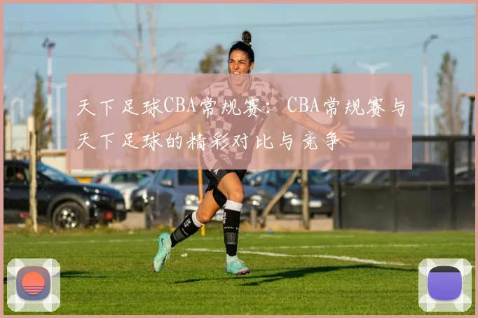 天下足球CBA常规赛:CBA常规赛与天下足球的精彩对比与竞争