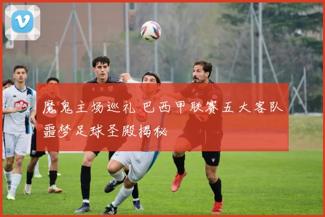 魔鬼主场巡礼 巴西甲联赛五大客队噩梦足球圣殿揭秘