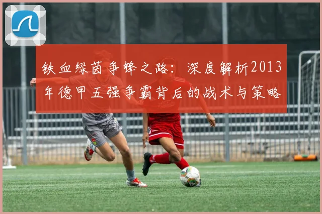 铁血绿茵争锋之路：深度解析2013年德甲五强争霸背后的战术与策略